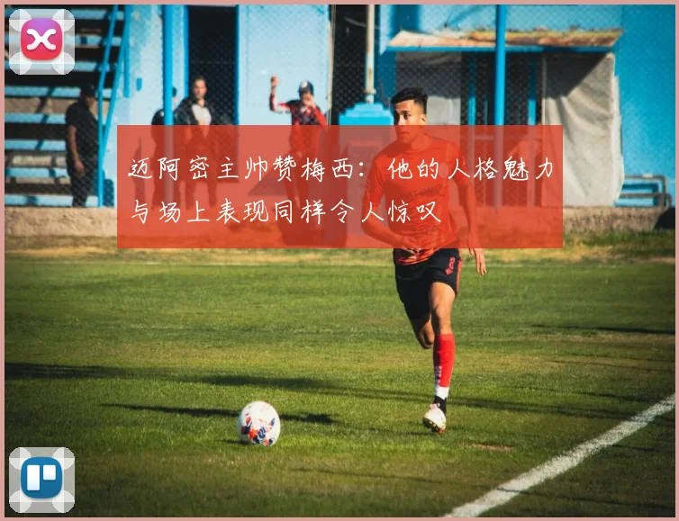 迈阿密主帅赞梅西：他的人格魅力与场上表现同样令人惊叹