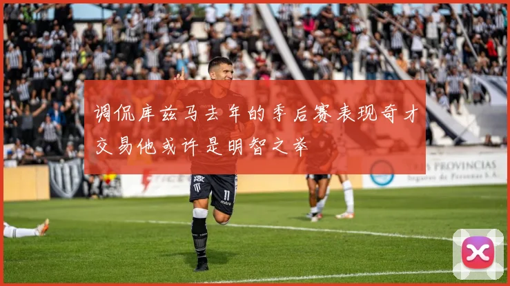 调侃库兹马去年的季后赛表现奇才交易他或许是明智之举