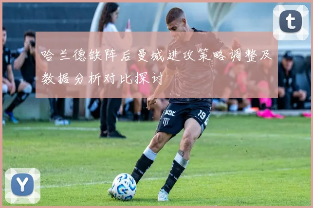 哈兰德缺阵后曼城进攻策略调整及数据分析对比探讨