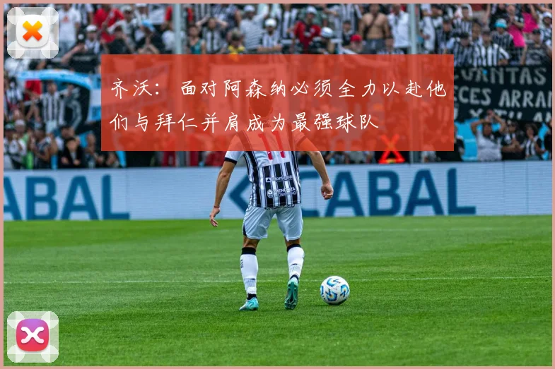 齐沃：面对阿森纳必须全力以赴他们与拜仁并肩成为最强球队