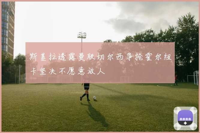 斯基拉透露曼联切尔西争抢霍尔纽卡坚决不愿意放人