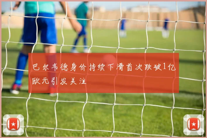 巴尔韦德身价持续下滑首次跌破1亿欧元引发关注