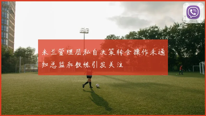 米兰管理层私自决策转会操作未通知总监和教练引发关注