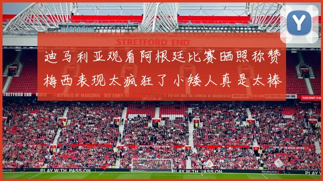 迪马利亚观看阿根廷比赛晒照称赞梅西表现太疯狂了小矮人真是太棒了