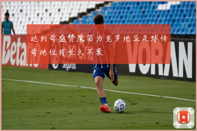 达利奇盛赞魔笛为克罗地亚足球传奇地位将长久不衰