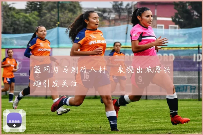 篮网与马刺对八村塁表现出浓厚兴趣引发关注