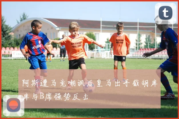 阿斯遭马竞嘲讽后皇马出手截胡库库与B席强势反击