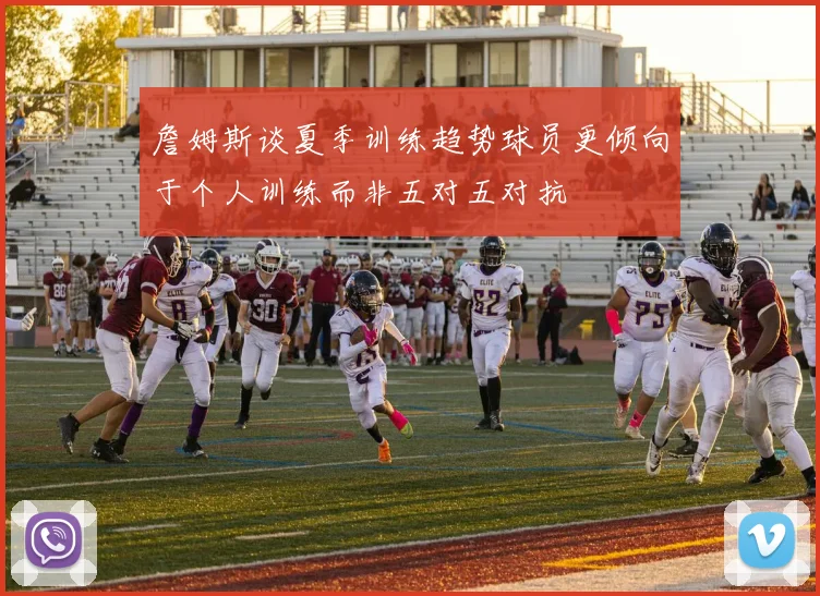 詹姆斯谈夏季训练趋势球员更倾向于个人训练而非五对五对抗