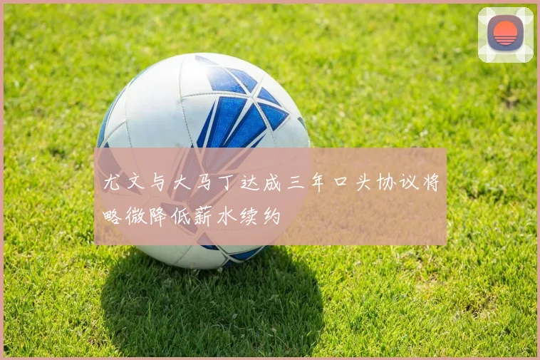 尤文与大马丁达成三年口头协议将略微降低薪水续约