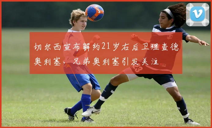 切尔西宣布解约21岁右后卫理查德奥利塞，兄弟奥利塞引发关注