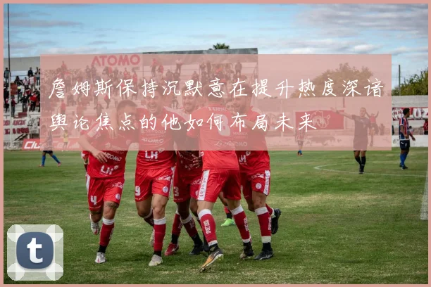 詹姆斯保持沉默意在提升热度深谙舆论焦点的他如何布局未来