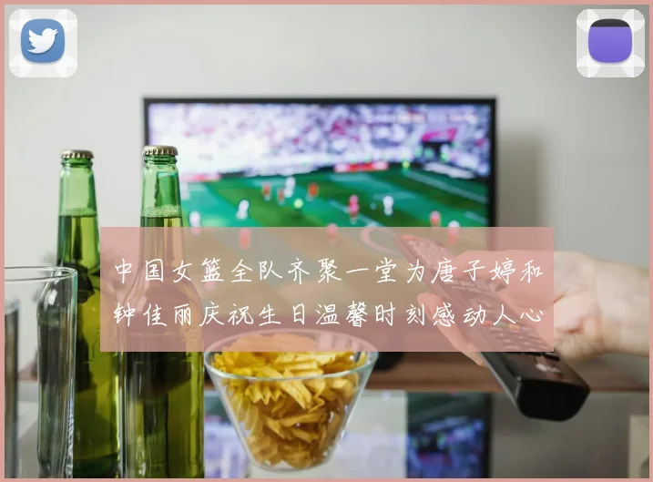 中国女篮全队齐聚一堂为唐子婷和钟佳丽庆祝生日温馨时刻感动人心
