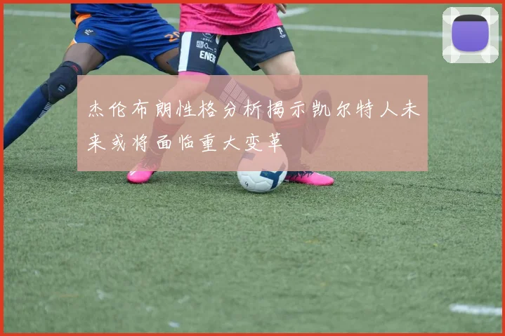杰伦布朗性格分析揭示凯尔特人未来或将面临重大变革