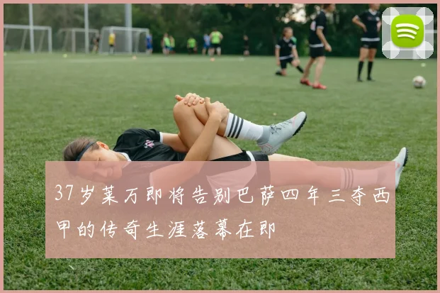37岁莱万即将告别巴萨四年三夺西甲的传奇生涯落幕在即