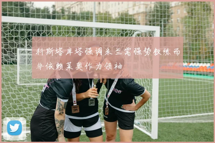 科斯塔库塔强调米兰需强势教练而非依赖莱奥作为领袖