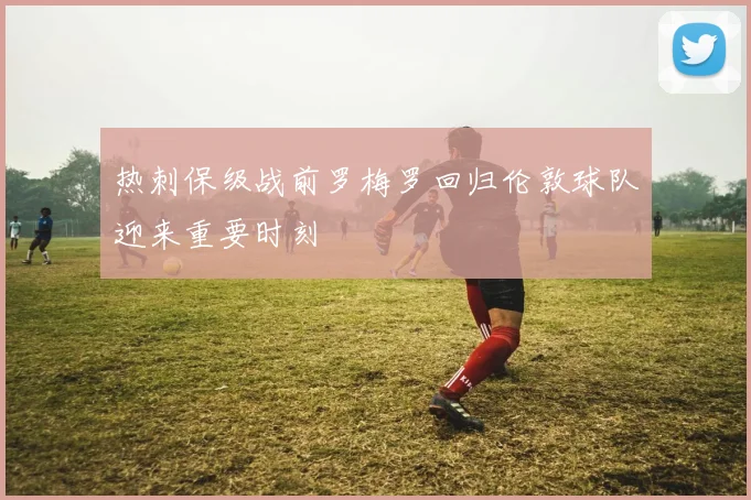 热刺保级战前罗梅罗回归伦敦球队迎来重要时刻