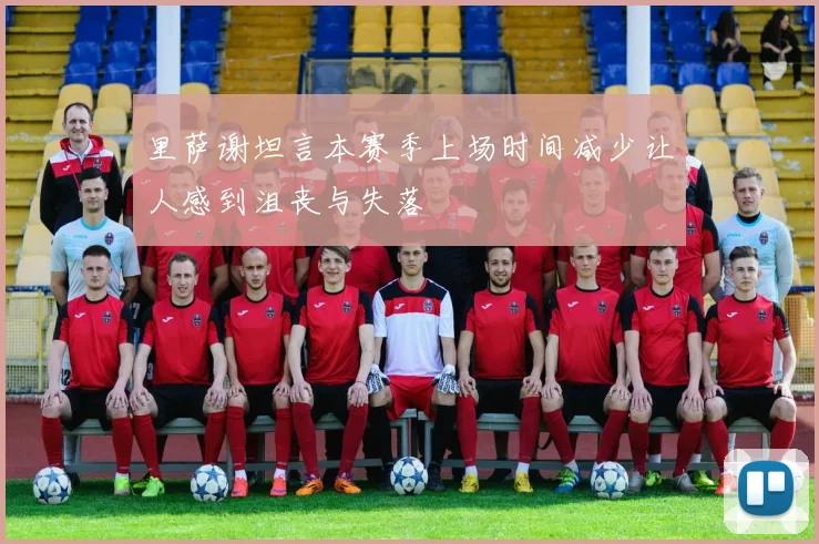 里萨谢坦言本赛季上场时间减少让人感到沮丧与失落