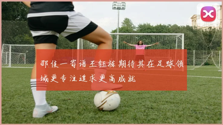 邵佳一寄语王钰栋期待其在足球领域更专注追求更高成就