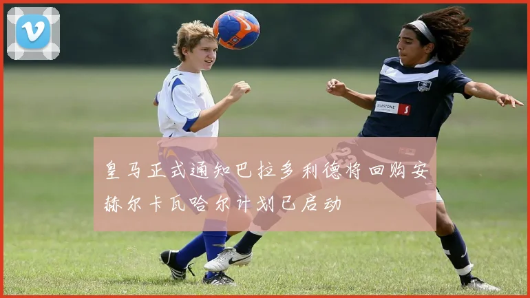 皇马正式通知巴拉多利德将回购安赫尔卡瓦哈尔计划已启动