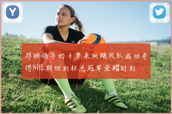 邓顿领导的卡罗来纳飓风队成功夺得NHL斯坦利杯总冠军荣耀时刻