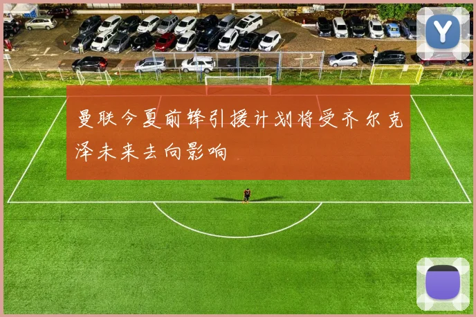 曼联今夏前锋引援计划将受齐尔克泽未来去向影响