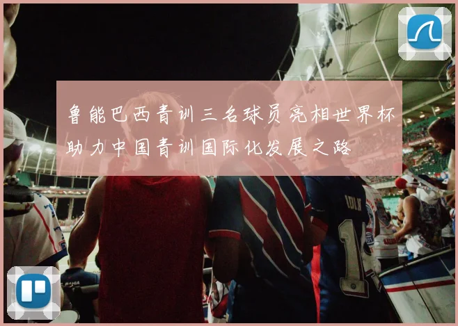 鲁能巴西青训三名球员亮相世界杯助力中国青训国际化发展之路